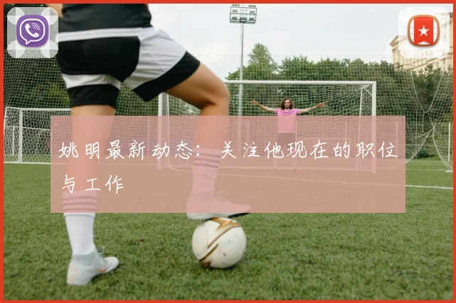 姚明最新动态:关注他现在的职位与工作