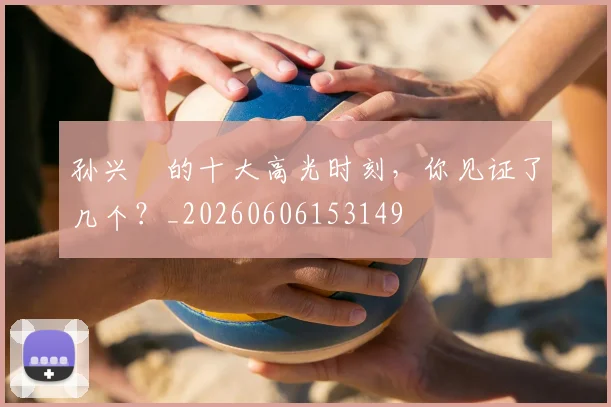 孙兴慜的十大高光时刻，你见证了几个？_20260606153149