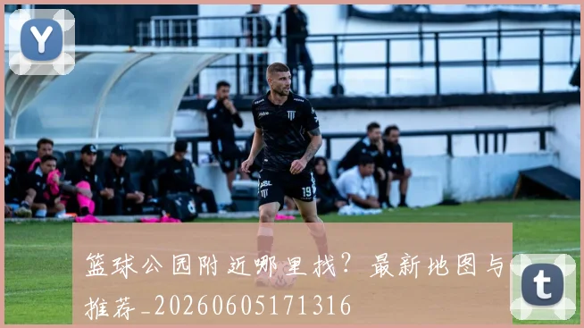 篮球公园附近哪里找？最新地图与推荐_20260605171316