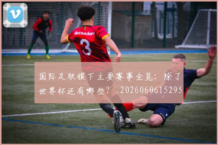 国际足联旗下主要赛事全览:除了世界杯还有哪些?_20260606152959