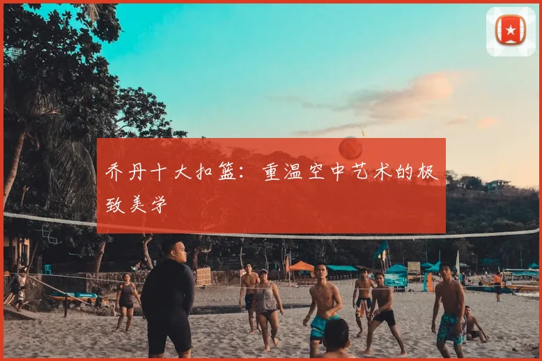 乔丹十大扣篮:重温空中艺术的极致美学