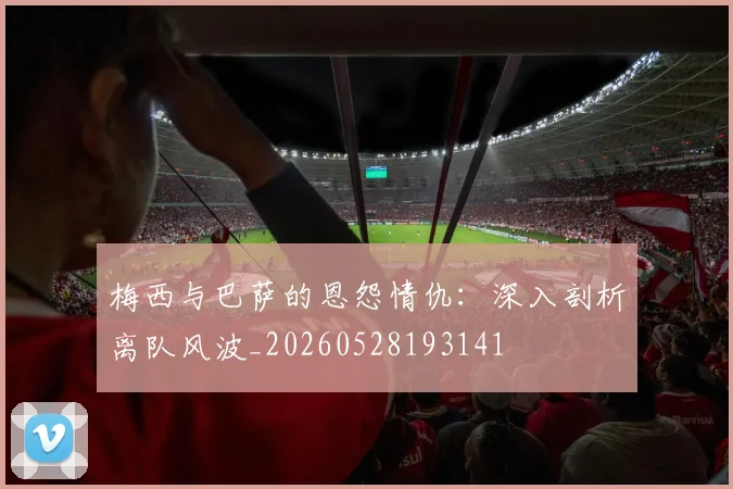 梅西与巴萨的恩怨情仇:深入剖析离队风波_20260528193141